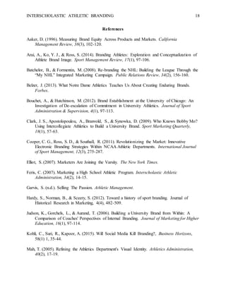 INTERSCHOLASTIC ATHLETIC BRANDING 18
References
Aaker, D. (1996). Measuring Brand Equity Across Products and Markets. California
Management Review, 38(3), 102-120.
Arai, A., Ko, Y. J., & Ross, S. (2014). Branding Athletes: Exploration and Conceptualization of
Athlete Brand Image. Sport Management Review, 17(1), 97-106.
Batchelor, B., & Formentin, M. (2008). Re-branding the NHL: Building the League Through the
“My NHL” Integrated Marketing Campaign. Public Relations Review, 34(2), 156-160.
Belzer, J. (2013). What Notre Dame Athletics Teaches Us About Creating Enduring Brands.
Forbes.
Bouchet, A., & Hutchinson, M. (2012). Brand Establishment at the University of Chicago: An
Investigation of De-escalation of Commitment in University Athletics. Journal of Sport
Administration & Supervision, 4(1), 97-113.
Clark, J. S., Apostolopoulou, A., Branvold, S., & Synowka, D. (2009). Who Knows Bobby Mo?
Using Intercollegiate Athletics to Build a University Brand. Sport Marketing Quarterly,
18(1), 57-63.
Cooper, C. G., Ross, S. D., & Southall, R. (2011). Revolutionizing the Market: Innovative
Electronic Branding Strategies Within NCAA Athletic Departments. International Journal
of Sport Management, 12(3), 275-287.
Elliot, S. (2007). Marketers Are Joining the Varsity. The New York Times.
Feris, C. (2007). Marketing a High School Athletic Program. Interscholastic Athletic
Administration, 34(2), 14-15.
Garvis, S. (n.d.). Selling The Passion. Athletic Management.
Hardy, S., Norman, B., & Sceery, S. (2012). Toward a history of sport branding. Journal of
Historical Research in Marketing, 4(4), 482-509.
Judson, K., Gorchels, L., & Aurand, T. (2006). Building a University Brand from Within: A
Comparison of Coaches' Perspectives of Internal Branding. Journal of Marketing for Higher
Education, 16(1), 97-114.
Kohli, C., Suri, R., Kapoor, A. (2015). Will Social Media Kill Branding?, Business Horizons,
58(1) 1, 35-44.
Mah, T. (2005). Refining the Athletics Department's Visual Identity. Athletics Administration,
40(2), 17-19.
 
