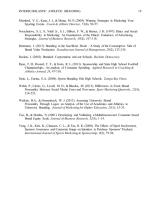 INTERSCHOLASTIC ATHLETIC BRANDING 19
Mumford, V. E., Kane, J. J., & Maina, M. P. (2004). Winning Strategies in Marketing Your
Sporting Events. Coach & Athletic Director, 73(6), 50-57.
Nwachukwu, S. L. S., Vitell Jr., S. J., Gilbert, F. W., & Barnes, J. H. (1997). Ethics and Social
Responsibility in Marketing: An Examination of the Ethical Evaluation of Advertising
Strategies. Journal of Business Research, 39(2), 107-118.
Rennstam, J. (2013). Branding in the Sacrificial Mode – A Study of the Consumptive Side of
Brand Value Production. Scandinavian Journal of Management, 29(2), 123-134.
Rockne, J. (2002). Branded: Corporations and our Schools. Reclaim Democracy.
Ryan, T. D., Havard, C. T., & Irwin, R. L. (2013). Sponsorship and State High School Football
Championships: An analysis of Consumer Spending. Applied Research in Coaching &
Athletics Annual, 28, 97-110.
Stein, L., Encina, E.A. (2008). Sports Branding Hits High Schools. Tampa Bay Times.
Walsh, P., Clavio, G., Lovell, M. D., & Blaszka, M. (2013). Differences in Event Brand
Personality Between Social Media Users and Non-users. Sport Marketing Quarterly, 22(4),
214-223.
Watkins, B.A., & Gonzenbach, W. J. (2013). Assessing University Brand
Personality Through Logos: an Analysis of the Use of Academics and Athletics in
University Branding. Journal of Marketing for Higher Education, 23(1), 15-33.
Yoo, B., & Donthu, N. (2001). Developing and Validating a Multidimensional Consumer-based
Brand Equity Scale. Journal of Business Research, 52(1), 1-14.
Yong, J. K., Kim, K., Claussen, C. L., & Tae, H. K. (2008). The Effects of Sport Involvement,
Sponsor Awareness and Corporate Image on Intention to Purchase Sponsors' Products.
International Journal of Sports Marketing & Sponsorship, 9(2), 79-94.
 