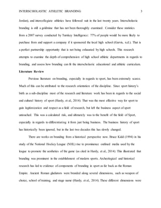 INTERSCHOLASTIC ATHLETIC BRANDING 3
Jordan), and intercollegiate athletics have followed suit in the last twenty years. Interscholastic
branding is still a goldmine that has not been thoroughly examined. Consider these statistics
from a 2007 survey conducted by Turnkey Intelligence: 77% of people would be more likely to
purchase from and support a company if it sponsored the local high school (Garvis, n.d.). That is
a perfect partnership opportunity that is not being exhausted by high schools. This research
attempts to examine the depth of comprehension of high school athletic departments in regards to
branding, and assess how branding can fit the interscholastic educational and athletic curriculum.
Literature Review
Previous literature on branding, especially in regards to sport, has been extremely scarce.
Much of this can be attributed to the research orientation of the discipline. Since sport history’s
birth as a sub-discipline most of the research and literature work has been in regards to the social
and cultural history of sport (Hardy, et al., 2014). That was the most effective way for sport to
gain legitimization and respect as a field of research, but left the business aspect of sport
untouched. This was a calculated risk, and ultimately was to the benefit of the field of Sport,
especially in regards to differentiating it from just being business. The business history of sport
has historically been ignored, but in the last two decades this has slowly changed.
There are works on branding from a historical perspective now. Bruce Kidd (1994) in his
study of the National Hockey League (NHL) rise to prominence outlined media used by the
league to promote the aesthetics of the game (as cited in Hardy, et al., 2014). This illustrated that
branding was prominent in the establishment of modern sports. Archeological and historical
research has led to evidence of components of branding in sport as far back as the Roman
Empire. Ancient Roman gladiators were branded along several dimensions, such as weapon of
choice, school of training, and stage name (Hardy, et al., 2014). These different dimensions were
 