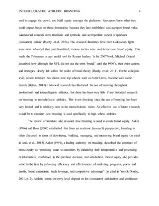 INTERSCHOLASTIC ATHLETIC BRANDING 4
used to engage the crowd, and build equity amongst the gladiators. Spectators knew what they
could expect based on those dimensions because they had established and accepted brand value.
Gladiatorial contests were ritualistic and symbolic and an important aspect of spectator
(consumer) culture (Hardy, et al., 2014). This research illustrates how even Colosseum fights
were more advanced than just bloodshed; various tactics were used to increase brand equity. This
made the Colosseum a very useful tool for Roman leaders. In his 2007 book, Michael Oriand
described how although the NFL did not use the term “brand” until the 1990’s, their prior actions
and strategies clearly fall within the realm of brand theory (Hardy, et al., 2014). On the collegiate
level, recent literature has shown how top schools such as Notre Dame, became such iconic
brands (Belzer, 2013). Historical research has illustrated the use of branding throughout
professional and intercollegiate athletics, but there has been very little if any historical research
on branding in interscholastic athletics. This is not shocking since the use of branding has been
very limited and is relatively new in the interscholastic realm. An effective use of future research
would be to examine how branding is used specifically in high school athletics.
The review of literature also revealed how branding is used to create brand equity. Aaker
(1996) and Ross (2006) established that from an academic (research) perspective, branding is
often discussed in terms of developing, building, managing, and measuring brand equity (as cited
in Arai, et al., 2014). Aaker (1991), a leading authority on branding, described the construct of
brand equity as “providing value to customers by enhancing their interpretation and processing
of information, confidence in the purchase decision, and satisfaction. Brand equity also provides
value to the firm by enhancing efficiency and effectiveness of marketing programs, prices and
profits, brand extensions, trade leverage, and competitive advantage” (as cited in Yoo & Donthu,
2001, p. 2). Athletic teams on every level depend on fan (consumer) satisfaction and confidence
 