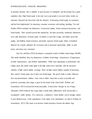 INTERSCHOLASTIC ATHLETIC BRANDING 5
in purchase decision, this is valuable in sport because it is intangible and the product has a quick
expiration date. High brand equity is the only way to get people to an event whose results are
uncertain. Research has been done with the objective of measuring brand equity on consumers,
and has been implemented by measuring consumer awareness and tracking spending. Yoo and
Donthu (2001) examined the dimensions of perceived quality, brand awareness/association, and
brand loyalty. Their research proved that statistically, the three previously mentioned dimensions
were valid dimensions of brand equity. In relation to sport this is huge, and further proof that
quality, and building brand awareness and loyalty increases brand equity which is beneficial
financial for a nearly unlimited list of reasons such as increased sponsorship, ability to raise
prices, and attract new consumers.
Arai, Ko, and Ross (2014) developed a conceptual model of athlete brand image (MABI).
This model identified three key dimensions of athlete brand image: attractiveness of appearance,
on-field characteristics, and off-field marketability. While more appropriate to professional and
college sport, this model could apply to the high school level especially with the increased
visibility of high school athletic coverage. There are high school athletes capable of increasing
their school’s brand equity due to their own brand image. The proof of this is twitter followers
from top interscholastic athletes. Fans, want to follow these kids as early as possible and
positively promoting their image is great for the brand of the school itself. Watkins and
Gonzenbach (2013) assessed the brand personality of universities through its use of logos.
Alessandri (2007) believed that a logo helps a brand entity differentiate itself and provides a
recognizable visible identity. For a university, a distinctive visual identity can be strongly related
to such distinctiveness of the organization in the minds of its stakeholders (as cited in Watkins &
Gonzenbach, 2013). This leads to an increase brand awareness because the distinct logo
 