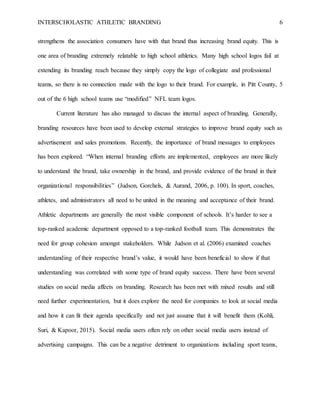 INTERSCHOLASTIC ATHLETIC BRANDING 6
strengthens the association consumers have with that brand thus increasing brand equity. This is
one area of branding extremely relatable to high school athletics. Many high school logos fail at
extending its branding reach because they simply copy the logo of collegiate and professional
teams, so there is no connection made with the logo to their brand. For example, in Pitt County, 5
out of the 6 high school teams use “modified” NFL team logos.
Current literature has also managed to discuss the internal aspect of branding. Generally,
branding resources have been used to develop external strategies to improve brand equity such as
advertisement and sales promotions. Recently, the importance of brand messages to employees
has been explored. “When internal branding efforts are implemented, employees are more likely
to understand the brand, take ownership in the brand, and provide evidence of the brand in their
organizational responsibilities” (Judson, Gorchels, & Aurand, 2006, p. 100). In sport, coaches,
athletes, and administrators all need to be united in the meaning and acceptance of their brand.
Athletic departments are generally the most visible component of schools. It’s harder to see a
top-ranked academic department opposed to a top-ranked football team. This demonstrates the
need for group cohesion amongst stakeholders. While Judson et al. (2006) examined coaches
understanding of their respective brand’s value, it would have been beneficial to show if that
understanding was correlated with some type of brand equity success. There have been several
studies on social media affects on branding. Research has been met with mixed results and still
need further experimentation, but it does explore the need for companies to look at social media
and how it can fit their agenda specifically and not just assume that it will benefit them (Kohli,
Suri, & Kapoor, 2015). Social media users often rely on other social media users instead of
advertising campaigns. This can be a negative detriment to organizations including sport teams,
 