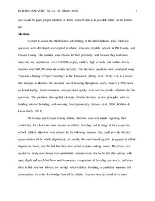 INTERSCHOLASTIC ATHLETIC BRANDING 7
and should be given proper attention in future research due to its possible effect on the bottom
line.
Methods
In order to assess the effectiveness of branding at the interscholastic level, interview
questions were developed and targeted at athletic directors of public schools in Pitt County, and
Craven County. The counties were chosen for their proximity, and because they both have
moderate size populations (over 100,000 people), multiple high schools, and median family
incomes over $40,000 (data via county website). The interview questions were developed using
“Toward a History of Sport Branding” as the framework (Hardy, et al., 2014). This is a review
that attempts to illustrate the historical use of branding throughout sports. Aaker's (1996) work
on brand loyalty, brand awareness, and perceived quality were used to provide substance for the
questions. The questions also applied elements of other literature review principles such as
building internal branding, and assessing brand personality (Judson, et al., 2006; Watkins &
Gonzenbach, 2013).
Pitt County and Craven County athletic directors were sent emails regarding their
availability for a brief interview session on athletic branding and its usage at their respective
school. Athletic directors were chosen for the following reasons: they could provide the best
representation of the whole department, are usually the most knowledgeable in regards to athletic
department brand, and the fact that they have actual decision making power. The choice of a
qualitative study was chosen over quantitative measurements due to the fact that surveys with
more depth and reach had been used to measure components of branding previously, and since
there is little relevant information on high school athletic branding, a qualitative measure that
encompasses the entire knowledge base of the athletic directors was perceived to be more
 