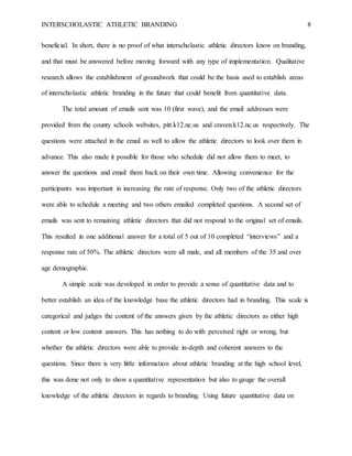 INTERSCHOLASTIC ATHLETIC BRANDING 8
beneficial. In short, there is no proof of what interscholastic athletic directors know on branding,
and that must be answered before moving forward with any type of implementation. Qualitative
research allows the establishment of groundwork that could be the basis used to establish areas
of interscholastic athletic branding in the future that could benefit from quantitative data.
The total amount of emails sent was 10 (first wave), and the email addresses were
provided from the county schools websites, pitt.k12.nc.us and craven.k12.nc.us respectively. The
questions were attached in the email as well to allow the athletic directors to look over them in
advance. This also made it possible for those who schedule did not allow them to meet, to
answer the questions and email them back on their own time. Allowing convenience for the
participants was important in increasing the rate of response. Only two of the athletic directors
were able to schedule a meeting and two others emailed completed questions. A second set of
emails was sent to remaining athletic directors that did not respond to the original set of emails.
This resulted in one additional answer for a total of 5 out of 10 completed “interviews” and a
response rate of 50%. The athletic directors were all male, and all members of the 35 and over
age demographic.
A simple scale was developed in order to provide a sense of quantitative data and to
better establish an idea of the knowledge base the athletic directors had in branding. This scale is
categorical and judges the content of the answers given by the athletic directors as either high
content or low content answers. This has nothing to do with perceived right or wrong, but
whether the athletic directors were able to provide in-depth and coherent answers to the
questions. Since there is very little information about athletic branding at the high school level,
this was done not only to show a quantitative representation but also to gauge the overall
knowledge of the athletic directors in regards to branding. Using future quantitative data on
 