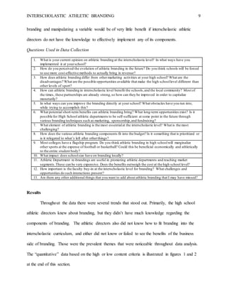 INTERSCHOLASTIC ATHLETIC BRANDING 9
branding and manipulating a variable would be of very little benefit if interscholastic athletic
directors do not have the knowledge to effectively implement any of its components.
Questions Used in Data Collection
1. What is your current opinion on athletic branding at the interscholastic level? In what ways have you
implemented it at yourschool?
2. How do you perceived the evolution of athletic branding in the future? Do you think schools will be forced
to use more cost-effective methods to actually bring in revenue?
3. How does athletic branding differ from othermarketing activities at your high school? What are the
disadvantages? What are the possible opportunities available that make the high schoollevel different than
other levels of sport?
4. How can athletic branding in interscholastic level benefit the schools,and the local community? Most of
the times, these partnerships are already strong,so how can they be improved in order to capitalize
monetarily?
5. In what ways can you improve the branding directly at your school? What obstacles have you run into,
while trying to accomplish this?
6. What potential short-term benefits can athletic branding bring? What long-term opportunities exist? Is it
possible for High School athletic departments to be self-sufficient at some point in the future through
various branding techniques such as marketing, sponsorship,and fundraising?
7. What element of athletic branding is the most essentialat the interscholastic level? What is the most
challenging?
8. How does the various athletic branding components fit into the budget? Is it something that is prioritized or
is it relegated to what’s left after otherthings?
9. Most colleges have a flagship program. Do you think athletic branding in high schoolwill marginalize
other sports at the expense of football or basketball? Could this be beneficial economically and athletically
to the entire student body?
10. What impact does schoolsize have on branding locally?
11. Athletic Department re-brandings are useful in promoting athletic departments and reaching market
segments.These can be very expensive. Does the benefits outweigh the cost at the high school level?
12. How important is the faculty buy-in at the interscholastic level for branding? What challenges and
opportunities do such interactions present?
13. Are there any other additional things that you want to add about athletic branding that I may have missed?
Results
Throughout the data there were several trends that stood out. Primarily, the high school
athletic directors knew about branding, but they didn’t have much knowledge regarding the
components of branding. The athletic directors also did not know how to fit branding into the
interscholastic curriculum, and either did not know or failed to see the benefits of the business
side of branding. Those were the prevalent themes that were noticeable throughout data analysis.
The “quantitative” data based on the high or low content criteria is illustrated in figures 1 and 2
at the end of this section.
 