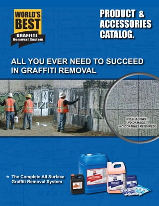 ALL YOU EVER NEED TO SUCCEED
IN GRAFFITI REMOVAL
NO SHADOWS...
NO DAMAGE...
NO COATINGS REQUIRED!
PRODUCT &
ACCESSORIES
CATALOG.
The Complete All Surface
Graffiti Removal System
 