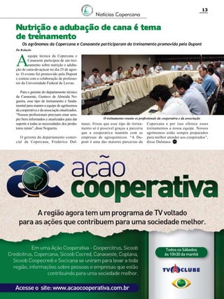 13

Notícias Copercana

Nutrição e adubação de cana é tema
de treinamento

Os agrônomos da Copercana e Canaoeste participaram do treinamento promovido pela Dupont

Da Redação

A

equipe técnica da Copercana e
Canaoeste participou de um treinamento sobre nutrição e adubação de cana-de-açúcar no dia 25 de agosto. O evento foi promovido pela Dupont
e contou com a colaboração de professores da Universidade Federal de Lavras.
Para o gerente do departamento técnico
da Canaoeste, Gustavo de Almeida Nogueira, esse tipo de treinamento é fundamental para manter a equipe de agrônomos
da cooperativa e da associação atualizados.
“Nossos profissionais precisam estar sempre bem informados e atualizados para dar
suporte a todas as necessidades dos produtores rurais”, disse Nogueira.
O gerente do departamento comercial da Copercana, Frederico Dal-

O treinamento reuniu os profissionais da cooperativa e da associação

maso, frisou que esse tipo de treinamento só é possível graças a parceria
que a cooperativa mantém com as
empresas de agroquímicos. “A Dupont é uma das maiores parcerias da

Copercana e por isso oferece esses
treinamentos a nossa equipe. Nossos
agrônomos estão sempre preparados
para melhor atender aos cooperados”,
disse Dalmaso. RC

Revista Canavieiros - Setembro 2011

 