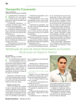 18

T
opografia Canaoeste
Thiago de Andrade Silva
Assistente de Controle Agrícola da CANAOESTE

O

Departamento de Topografia da
Canaoeste tem como objetivo
prestar serviço ao associado no
âmbito de levantamento topográfico para
diversos fins, como:
►Levantamento Planimétrico - levantamento perimétrico para conhecer
ou conferir área da propriedade;
►Levantamento Planimétrico Cadastral - levantamento utilizado para caracterizar e quantificar a área da propriedade
(cultura, sede, mata, área de preservação
permanente, etc.);
►Levantamento Planialtimétrico levantamento da declividade do terreno
para fins de projetos de irrigação e curva
de nível, sistematização de área para mecanização, entre outros;
►Sistematização de área para mecanização realizada juntamente com o Departamento Técnico;

►Retificação de propriedade - para a
atualização da matrícula;
►Desmembramento - para a divisão
da propriedade em duas ou mais matrículas para fins diversos (venda, doação,
etc.);
►Aglutinação de propriedade - para
unir duas ou mais propriedades gerando
uma nova matrícula;
►Conferência de divisa - para conferir se o marco de divisa está alocado
corretamente de acordo com a matrícula
da propriedade;
►Levantamento de área para fins de
pagamento de arrendamento ou serviço;
►Levantamento de área e confecção
de mapas para fins de Plano de Queima,
SIG (Sistema de Informação Geográfica)
e Classificação de Solo.
O Departamento também oferece suporte ao uso do GPS próprio do associa-

do, faz a demarcação de curva de nível,
demarcação de divisa, elabora laudos
técnicos sobre levantamentos realizados
para fins jurídicos, montagem espacial
da matrícula para conferência se a mesma se encontra correta e levantamento de
área por imagem de satélite do Google
Earth entre outras imagens disponíveis.
O Departamento possui um SIG (Sistema de Informação Geográfica) Canaoeste - banco de dados geográfico estruturado contendo informações variadas
das propriedades (variedade, corte, entre
outros informados pelo associado), viabilizando assim, agilidade e facilidade na
tomada de decisões através de um gerenciamento visual da propriedade.
Dentre outras funções, o Departamento de Topografia realiza publicação de
Artigos na Revista Canavieiros e Informe Canaoeste.

Retificação de área de imóvel diretamente no Cartório

Retificação de Registro Público

Lucas Alberguine
Desenhista - Topografia CANAOESTE

C

om a modificação dos artigos 212
e 213 da Lei Federal n° 6.015/73,
de 31 de dezembro 1973, novos
procedimentos foram adotados possibilitando aos proprietários de imóveis, cujas
certidões contêm erros, a regularizar sua
situação perante o próprio Cartório. A
retificação de área de um imóvel é um
procedimento que permite a correção de
seu registro ou averbação.
Antigamente, a retificação só era possível via procedimento judicial, num processo longo e demorado. Hoje, entretanto, com a nova Lei, isto não é necessário.
Tudo ficou muito mais simples.
Vejamos o que diz a Lei:
“Art. 212. Se o registro ou a averbação
for omissa, imprecisa ou não exprimir a
verdade, a retificação será feita pelo Oficial do Registro de Imóveis competente,
a requerimento do interessado, por meio
do procedimento administrativo previsto
no art. 213, facultado ao interessado re-

querer a retificação por meio de procedimento judicial.”
“Parágrafo único. A opção pelo procedimento administrativo previsto no art.
213 não exclui a prestação jurisdicional,
a requerimento da parte prejudicada.”
QUANDO É NECESSÁRIA A RETIFICAÇÃO?
Segundo a Nova Lei Federal devem
ser retificados os registros que se encontrarem nas situações abaixo descritas:
“Art. 213. O oficial retificará o registro ou a averbação:
I – de ofício ou a requerimento do interessado nos casos de:
a) omissão ou erro cometido na transposição de qualquer elemento do título;
b) indicação ou atualização de confrontação;
c) alteração de denominação de logradouro público, comprovada por documento oficial;
d) retificação que vise a indicação de

Revista Canavieiros - Setembro de 2011

rumos, ângulos de deflexão ou inserção de
coordenadas georeferenciadas, em que não
haja alteração das medidas perimetrais;
e) alteração ou inserção que resulte de
mero cálculo matemático feito a partir das
medidas perimetrais constantes do registro;
f) reprodução de descrição de linha
divisória de imóvel confrontante que já
tenha sido objeto de retificação;

 