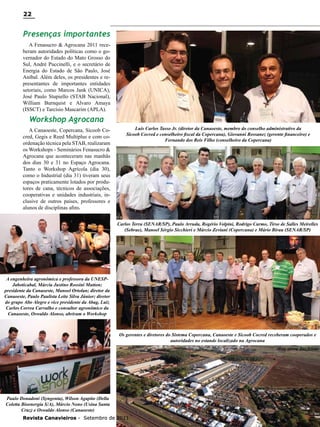 22

Presenças importantes
A Fenasucro & Agrocana 2011 receberam autoridades políticas como o governador do Estado do Mato Grosso do
Sul, André Puccinelli, e o secretário de
Energia do Estado de São Paulo, José
Aníbal. Além deles, os presidentes e representantes de importantes entidades
setoriais, como Marcos Jank (UNICA),
José Paulo Stupiello (STAB Nacional),
William Burnquist e Alvaro Amaya
(ISSCT) e Tarcísio Mascarim (APLA).

Workshop Agrocana
A Canaoeste, Copercana, Sicoob Cocred, Gegis e Reed Multiplus e com coordenação técnica pela STAB, realizaram
os Workshops - Seminários Fenasucro &
Agrocana que aconteceram nas manhãs
dos dias 30 e 31 no Espaço Agrocana.
Tanto o Workshop Agrícola (dia 30),
como o Industrial (dia 31) tiveram seus
espaços praticamente lotados por produtores de cana, técnicos de associações,
cooperativas e unidades industriais, inclusive de outros países, professores e
alunos de disciplinas afins.

Luis Carlos Tasso Jr. (diretor da Canaoeste, membro do conselho administrativo da
Sicoob Cocred e conselheiro fiscal da Copercana), Giovanni Rossanez (gerente financeiro) e
Fernando dos Reis Filho (conselheiro da Copercana)

Carlos Terra (SENAR/SP), Paulo Arruda, Rogério Volpini, Rodrigo Carmo, Tirso de Salles Meirelles
(Sebrae), Manoel Sérgio Sicchieri e Márcio Zeviani (Copercana) e Mário Birau (SENAR/SP)

A engenheira agronômica e professora da UNESPJaboticabal, Márcia Justino Rossini Mutton;
presidente da Canaoeste, Manoel Ortolan; diretor da
Canaoeste, Paulo Paulista Leite Silva Júnior; diretor
do grupo Alto Alegre e vice presidente da Abag, Luiz
Carlos Correa Carvalho e consultor agronômico da
Canaoeste, Oswaldo Alonso, abriram o Workshop

Os gerentes e diretores do Sistema Copercana, Canaoeste e Sicoob Cocred receberam cooperados e
autoridades no estande localizado na Agrocana
vista aérea das feiras

Paulo Donadoni (Syngenta), Wilson Agapito (Della
Coletta Bioenergia S/A), Márcio Nono (Usina Santa
Cruz) e Oswaldo Alonso (Canaoeste)
Revista Canavieiros - Setembro de 2011

 