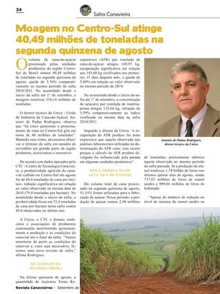 34

Safra Canavieira

Moagem no Centro-Sul atinge
40,49 milhões de toneladas na
segunda quinzena de agosto

O

volume de cana-de-açúcar
processado pelas unidades
produtoras da região CentroSul do Brasil somou 40,49 milhões
de toneladas na segunda quinzena de
agosto, queda de 3,76% comparativamente ao mesmo período da safra
2010/2011. No acumulado desde o
início da safra até 1º de setembro, a
moagem totalizou 338,14 milhões de
toneladas.

O diretor técnico da Unica - União
da Indústria de Cana-de-Açúcar, Antonio de Padua Rodrigues, observa
que “há cinco quinzenas o processamento de cana no Centro-Sul gira em
torno de 40 milhões de toneladas”.
Mantido esse ritmo, deveremos observar o término da safra em meados de
novembro em grande parte da região
produtora, acrescentou o executivo.
De acordo com dados apurados pelo
CTC - Centro de Tecnologia Canavieira, a produtividade agrícola do canavial colhido no Centro-Sul em agosto
foi de 66,6 toneladas de cana por hectare, redução significativa em relação
ao valor observado na mesma data de
2010 (79,4 toneladas por hectare). No
acumulado desde o início da safra, a
produtividade ficou em 72,4 toneladas
de cana por hectare nesta safra contra
89,4 observados no último ano.

cuperáveis (ATR) por tonelada de
cana-de-açúcar atingiu 149,97 kg,
recuperação significativa em relação
aos 143,60 kg verificados nos primeiros 15 dias daquele mês, e queda de
5,80% em relação ao valor observado
no mesmo período de 2010.
No acumulado desde o início da safra até 1º de setembro, a concentração
de açúcares por tonelada de matériaprima atingiu 132,64 kg, retração de
3,59% comparativamente ao índice
verificado na mesma data na safra
2010/2011.
Segundo o diretor da Unica, “a recuperação do ATR produto foi mais
expressiva que aquela observada nas
análises laboratoriais utilizadas na determinação do ATR cana; isso ocorre
porque o cálculo do ATR produto divulgado foi influenciado pela parada
em algumas unidades produtoras”.
Mix e produção de
açúcar e de etanol

Do volume total de cana processado na segunda quinzena de agosto,
51,19% foram utilizados para a fabricação de açúcar. Nesse período, a produção de açúcar somou 2,96 milhões

A Unica, o CTC e demais sindicatos e associações de produtores
continuarão monitorando quinzenalmente a produção e as condições do
canavial até o final da safra. “Vamos
monitorar de perto as condições do
canavial e, caso seja necessário, faremos uma nova revisão de safra,”
afirma Rodrigues.
Qualidade da
matéria-prima
Na última quinzena de agosto, a
quantidade de Açúcares Totais ReRevista Canavieiros - Setembro de 2011

Antonio de Padua Rodrigues,
diretor técnico da Unica

de toneladas, praticamente idêntica
àquela observada no mesmo período
da safra passada. Já a produção de etanol totalizou 1,74 bilhão de litros nos
últimos quinze dias de agosto, sendo
737,03 milhões de litros de etanol
anidro e 999,04 milhões de litros de
hidratado.
“Apesar do anúncio de redução no
nível de mistura do etanol anidro na

 