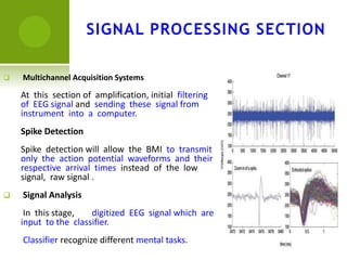  Multichannel Acquisition Systems
At this section of amplification, initial filtering
of EEG signal and sending these signal from
instrument into a computer.
Spike Detection
Spike detection will allow the BMI to transmit
only the action potential waveforms and their
respective arrival times instead of the low
signal, raw signal .
 Signal Analysis
In this stage, digitized EEG signal which are
input to the classifier.
Classifier recognize different mental tasks.
SIGNAL PROCESSING SECTION
 
