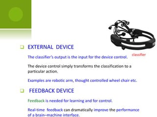  EXTERNAL DEVICE
The classifier’s output is the input for the device control.
The device control simply transforms the classification to a
particular action.
Examples are robotic arm, thought controlled wheel chair etc.
 FEEDBACK DEVICE
Feedback is needed for learning and for control.
Real-time feedback can dramatically improve the performance
of a brain–machine interface.
classifier
 
