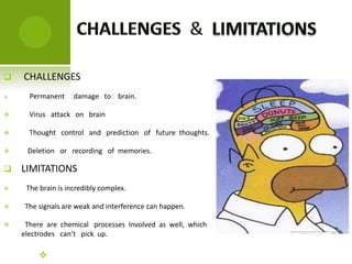  CHALLENGES
 Permanent damage to brain.
 Virus attack on brain
 Thought control and prediction of future thoughts.
 Deletion or recording of memories.
 LIMITATIONS
 The brain is incredibly complex.
 The signals are weak and interference can happen.
 There are chemical processes Involved as well, which
electrodes can’t pick up.

 