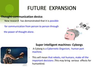 Thought-communication device.
Super intelligent machines- Cyborgs.
• New research has demonstrated that it is possible
for communication from person to person through
the power of thought alone.
• A Cyborg is a Cybernetic Organism, human part
machine.
• This will mean that robots, not humans, make all the
important decisions .This may bring serious effects for
humankind.
 