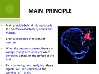 • Main principle behind this interface is
the bioelectrical activity of nerves and
muscles.
• Brain is composed of millions of
neurons.
• When the neuron activates, there is a
voltage change across the cell which
generates signals on the surface of the
brain.
• By monitoring and analyzing these
signals we can understand the
working of brain.
 
