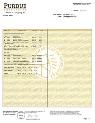 SUBJ NO. COURSE TITLE CRED GRD PTS R
_________________________________________________________________
Institution Information continued:
Term: Spring 2016
ME 30000 Thermodynamics II 3.00 A- 11.10
ME 35200 Machine Design I 4.00 A 16.00
ME 37500 Measure Control Systems II 3.00 B+ 9.90
ME 49700 Engr Pract & Edu In India 3.00 A 12.00
Purdue In India
MSE 23000 Struc & Prop Of Mat 3.00 A 12.00
Term: Ehrs: 16.00 GPA-Hrs: 16.00 QPts: 61.00 GPA: 3.81
Dean's List & Semester Honors
Continued Good Standing
Fall 2016
IN PROGRESS WORK
JPNS 10100 Japanese Level I 4.00 IN PROGRESS
ME 31500 Heat And Mass Transfer 4.00 IN PROGRESS
ME 45500 Vehicle Dsgn & Fabrctn 3.00 IN PROGRESS
ME 49700 Finite Element Analysis 3.00 IN PROGRESS
ME 49700 Compressor Perform Analysis 2.00 IN PROGRESS
In Progress Credits 16.00
********************** TRANSCRIPT TOTALS ***********************
Earned Hrs GPA Hrs Points GPA
TOTAL INSTITUTION 100.00 100.00 384.50 3.85
TOTAL TRANSFER 14.00 0.00 0.00 0.00
OVERALL 114.00 100.00 384.50 3.85
********************** END OF TRANSCRIPT ***********************
Level:
Record of:
Date Issued:
Undergraduate
Xueyang Xu
29-AUG-2016Current Name:
2Page:
FEDERAL LAW PROHIBITSTHERELEASEOFINFORMATION FROMTHISTRANSCRIPT
WITHOUTTHEWRITTEN CONSENTOFTHEINDIVIDUAL WHOSERECORD ITIS.
ALTERATION OR FORGERYOFTHISDOCUMENTMAYBEA CRIMINALOFFENSE.
EXPLANATION KEYAND AUTHENTICITYCONFIRMATION INFORMATION ON REVERSESIDE.
ACADEMIC TRANSCRIPT
UNIVERSITY REGISTRAR
"ICERTIFYTHATTHISISACORRECTTRANSCRIPTOFTHE
RECORD OFTHEABOVESTUDENT."
This official transcript does
not require a raised seal.
RAISED SEAL NOTREQUIRED
Control : 339765
 