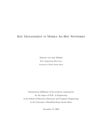 Key Management in Mobile Ad Hoc Networks
Johann van der Merwe
B.Sc. Engineering (Electronic)
University of Natal, South Africa
Submitted in fulﬁllment of the academic requirements
for the degree of M.Sc. in Engineering
in the School of Electrical, Electronic and Computer Engineering
at the University of KwaZulu-Natal, South Africa
November 17, 2005
 