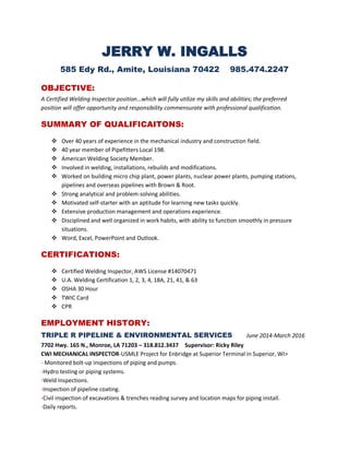 JERRY W. INGALLS
585 Edy Rd., Amite, Louisiana 70422 985.474.2247
OBJECTIVE:
A Certified Welding Inspector position…which will fully utilize my skills and abilities; the preferred
position will offer opportunity and responsibility commensurate with professional qualification.
SUMMARY OF QUALIFICAITONS:
 Over 40 years of experience in the mechanical industry and construction field.
 40 year member of Pipefitters Local 198.
 American Welding Society Member.
 Involved in welding, installations, rebuilds and modifications.
 Worked on building micro chip plant, power plants, nuclear power plants, pumping stations,
pipelines and overseas pipelines with Brown & Root.
 Strong analytical and problem-solving abilities.
 Motivated self-starter with an aptitude for learning new tasks quickly.
 Extensive production management and operations experience.
 Disciplined and well organized in work habits, with ability to function smoothly in pressure
situations.
 Word, Excel, PowerPoint and Outlook.
CERTIFICATIONS:
 Certified Welding Inspector, AWS License #14070471
 U.A. Welding Certification 1, 2, 3, 4, 18A, 21, 41, & 63
 OSHA 30 Hour
 TWIC Card
 CPR
EMPLOYMENT HISTORY:
TRIPLE R PIPELINE & ENVIRONMENTAL SERVICES June 2014-March 2016
7702 Hwy. 165 N., Monroe, LA 71203 – 318.812.3437 Supervisor: Ricky Riley
CWI MECHANICAL INSPECTOR-USMLE Project for Enbridge at Superior Terminal in Superior, WI>
- Monitored bolt-up inspections of piping and pumps.
-Hydro testing or piping systems.
-Weld Inspections.
-Inspection of pipeline coating.
-Civil inspection of excavations & trenches reading survey and location maps for piping install.
-Daily reports.
 