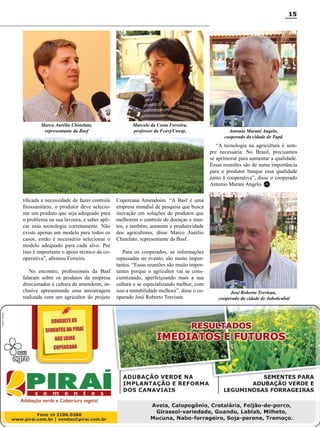15

Marco Aurélio Chinelato,
representante da Basf

Marcelo da Costa Ferreira,
professor da Fcavj/Unesp,

Antonio Marani Angelo,
cooperado da cidade de Tupã

“A tecnologia na agricultura é sempre necessária. No Brasil, precisamos
se aprimorar para aumentar a qualidade.
Essas reuniões são de suma importância
para o produtor busque essa qualidade
junto à cooperativa”, disse o cooperado
Antonio Marani Angelo. RC
tificada a necessidade de fazer controle
fitossanitário, o produtor deve selecionar um produto que seja adequado para
o problema na sua lavoura, e saber aplicar essa tecnologia corretamente. Não
existe apenas um modelo para todos os
casos, então é necessário selecionar o
modelo adequado para cada alvo. Por
isso é importante o apoio técnico da cooperativa”, afirmou Ferreira.
No encontro, profissionais da Basf
falaram sobre os produtos da empresa
direcionados a cultura de amendoim, inclusive apresentando uma amostragem
realizada com um agricultor do projeto

Copercana Amendoim. “A Basf é uma
empresa mundial de pesquisa que busca
inovação em soluções de produtos que
melhorem o controle de doenças e insetos, e também, aumente a produtividade
dos agricultores, disse Marco Aurélio
Chinelato, representante da Basf.
Para os cooperados, as informações
repassadas no evento, são muito importantes. “Essas reuniões são muito importantes porque o agricultor vai se conscientizando, aperfeiçoando mais a sua
cultura e se especializando melhor, com
isso a rentabilidade melhora”, disse o cooperado José Roberto Trevisan.

José Roberto Trevisan,
cooperado da cidade de Jaboticabal

Revista Canavieiros - Outubro 2011

 