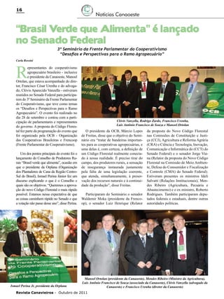 16

Notícias Canaoeste

“Brasil Verde que Alimenta” é lançado
no Senado Federal
3º Seminário da Frente Parlamentar do Cooperativismo
“Desafios e Perspectivas para o Ramo Agropecuário”

Carla Rossini

R

epresentantes do cooperativismo
agropecuário brasileiro - inclusive
o presidente da Canaoeste, Manoel
Ortolan, que estava acompanhado do diretor, Francisco César Urenha e do advogado, Clóvis Aparecido Vanzella - estiveram
reunidos no Senado Federal para participarem do 3º Seminário da Frente Parlamentar
do Cooperativismo, que teve como temas
os “Desafios e Perspectivas para o Ramo
Agropecuário”. O evento foi realizado no
dia 28 de setembro e contou com a participação de parlamentares e representantes
do governo. A proposta do Código Florestal fez parte da programação do evento que
foi organizado pela OCB - Organização
das Cooperativas Brasileiras e Frencoop
(Frente Parlamentar do Cooperativismo).
Um dos pontos principais do evento foi o
lançamento do Conselho de Produtores Rurais “Brasil verde que alimenta”, ocasião em
que o presidente da Orplana (Organização
dos Plantadores de Cana da Região CentroSul do Brasil), Ismael Perina Júnior fez um
discurso explicando o que é o Conselho e
quais são os objetivos. “Queremos a aprovação do novo Código Florestal o mais rápido
possível. Estamos nessa expectativa de que
as coisas caminhem rápido no Senado e que
a votação não passe desse ano”, disse Perina.

Ismael Perina Jr, presidente da Orplana

Clóvis Vanzella, Rodrigo Zardo, Francisco Urenha,
Luis Antônio Francisco de Souza e Manoel Ortolan

O presidente da OCB, Márcio Lopes
de Freitas, disse que o objetivo do Seminário era “tratar de bandeiras importantes para as cooperativas agropecuárias, e
uma delas é, com certeza, a definição de
um Código Florestal realmente conectado à nossa realidade. É preciso tirar do
campo, dos produtores rurais, a sensação
de insegurança instaurada justamente
pela falta de uma legislação coerente,
que atenda, simultaneamente, à preservação dos recursos naturais e à continuidade da produção”, disse Freitas.
Participaram do Seminário o senador
Waldemir Moka (presidente da Frencoop), o senador Luiz Henrique (Relator

da proposta do Novo Código Florestal
nas Comissões de Constituição e Justiça (CCJ), Agricultura e Reforma Agrária
(CRA) e Ciência e Tecnologia, Inovação,
Comunicação e Informática do (CCT) do
Senado Federal) e o senador Jorge Viana (Relator da proposta do Novo Código
Florestal na Comissão de Meio Ambiente, Defesa do Consumidor e Fiscalização
e Controle (CMA) do Senado Federal).
Estiveram presentes os ministros Ideli
Salvatti (Relações Institucionais), Mendes Ribeiro (Agricultura, Pecuária e
Abastecimento) e o ex ministro, Roberto
Rodrigues. Também participaram deputados federais e estaduais, dentre outras
autoridades políticas.

Manoel Ortolan (presidente da Canaoeste), Mendes Ribeiro (Ministro da Agricultura),
Luis Antônio Francisco de Souza (associado da Canaoeste), Clóvis Vanzella (advogado da
Canaoeste) e Francisco Urenha (diretor da Canaoeste)

Revista Canavieiros - Outubro de 2011

 