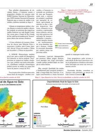 27
Para subsidiar planejamentos de atividades futuras, a Canaoeste resume o
prognóstico climático de consenso entre
INMET-Instituto Nacional de Meteorologia e INPE-Instituto Nacional de Pesquisas
Espaciais para os meses de outubro a dezembro, conforme mostrado no Mapa 4.
• Quanto às temperaturas médias e chuvas, durante os meses de outubro a dezembro, poderão ser próximas das respectivas
médias históricas em toda Região Centro
Sul, exceto para o Estado do Rio Grande
do Sul, onde haverá tendência de “ficarem”
pouco abaixo das normais climáticas;
• Como referência de normais climáticas de chuvas para Ribeirão Preto e
municípios vizinhos, pelo Centro AptaIAC, são de 125mm em outubro, 170mm
em novembro e 270mm em dezembro.
A SOMAR Meteorologia também
prevê que, para a região de abrangência
da Canaoeste as chuvas poderão “ficar”
próximas às respectivas médias climáticas e que, embora com muita antecedência, semelhante condição climatológica
poderá ocorrer na média (ou soma) dos
meses de janeiro a março de 2012.
Face às previsões climáticas para estes
meses finais de moagem - outubro e no-

olo ao final de setembro de 2010.

vembro, a Canaoeste recomenda aos produtores
de cana que busquem,
ainda mais, o máximo
de cuidados e qualidade
nas operações de colheita, aproveitando ao
máximo os dias e tempos disponíveis; bem
como, efetuarem os necessários e aprimorados
tratos culturais e até (serem mais generosos na)
utilização de insumos adubações e atenções –
muitas atenções mesmo
- em monitoramentos
de, ervas daninhas, pragas e doenças, visando
às crescentes demandas
por matéria prima nas
próximas safras.

Mapa 4:- Adaptação pela CANAOESTE do
Prognóstico de Consenso entre INMET e INPE para o
trimestre outubro a dezembro

Entretanto, canaviais depauperados
por pisoteios, falhas, pragas, doenças,
ervas daninhas irão exigir renovações,
visando melhor produtividade em atenção às safras futuras.
Mas, atenção! Qualidade das mudas
é fundamental para assegurar produtividade e longevidade dos canaviais. A relação custo/benefício é muito favorável

quando se empregam mudas sadias.
Estes prognósticos serão revistos a
cada edição da Revista Canavieiros e fatos ou prognósticos climáticos relevantes
serão noticiados em nosso site www.canaoeste.com.br .
Persistindo dúvidas, consultem os
Técnicos mais próximos ou através do
Fale Conosco Canaoeste. RC

Mapa 3:- Água Disponível no Solo, 50cm de profundidade, ao final de setembro de 2011.

Revista Canavieiros - Outubro 2011

 