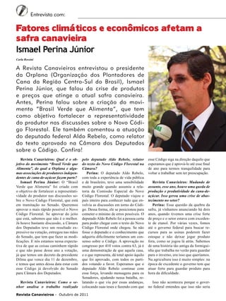 6

Entrevista com:

Fatores climáticos e econômicos afetam a
safra canavieira
Ismael Perina Júnior
Carla Rossini

A Revista Canavieiros entrevistou o presidente
da Orplana (Organização dos Plantadores de
Cana da Região Centro-Sul do Brasil), Ismael
Perina Júnior, que falou da crise de produtos
e preços que atinge a atual safra canavieira.
Antes, Perina falou sobre a criação do movimento “Brasil Verde que Alimenta”, que tem
como objetivo fortalecer a representatividade
do produtor nas discussões sobre o Novo Código Florestal. Ele também comentou a atuação
do deputado federal Aldo Rebelo, como relator
do texto aprovado na Câmara dos Deputados
sobre o Código. Confira!
Revista Canavieiros: Qual é o objetivo do movimento “Brasil Verde que
Alimenta”, do qual a Orplana e algumas associações de produtores independentes de cana-de-açúcar fazem parte?
Ismael Perina Júnior: O “Brasil
Verde que Alimenta” foi criado com
o objetivo de fortalecer a representatividade do produtor nas discussões sobre o Novo Código Florestal, que está
em tramitação no Senado. Queremos
aprovar o mais rápido possível o Novo
Código Florestal. Se aprovar do jeito
que está, sabemos que não é o melhor.
Já houve bastante discussão, a Câmara
dos Deputados teve um resultado expressivo na votação, entregou nas mãos
do Senado, que tem que fazer as modificações. E nós estamos nessa expectativa de que as coisas caminhem rápido
e que não passe desse ano a votação,
já que temos um decreto da presidente
Dilma que vence dia 11 de dezembro,
e temos que antes dessa data estar com
esse Código já devolvido do Senado
para Câmara dos Deputados.
Revista Canavieiros: Como o senhor analisa o trabalho realizado

pelo deputado Aldo Rebelo, relator
do texto do Novo Código Florestal na
Câmara?
Perina: O deputado Aldo Rebelo,
com toda a experiência de vida pública
e de brasileiro, teve uma sensibilidade
muito grande quando assumiu a relatoria da Comissão Especial do Novo
Código Florestal. O deputado viajou o
país inteiro para conhecer tudo que envolvia as discussões em torno do Código. Dessa forma, ele se posicionou para
cometer o mínimo de erros possíveis. O
deputado Aldo Rebelo foi a pessoa certa
para poder chegar com o texto do Novo
Código Florestal onde chegou. Se não
fosse o deputado e o conhecimento que
adquiriu dificilmente teríamos um consenso sobre o Código. A aprovação no
congresso por 410 votos contra 63, já é
uma demonstração de que aquela casa,
e o que representa, dá total apoio àquilo
que foi aprovado, com todos os partidos votando a favor. Esperamos que o
deputado Aldo Rebelo continue com
essa força, levando mensagens para os
Senadores, ajudando nessa batalha, relatando o que viu por essas andanças,
colocando suas teses e fazendo com que

Revista Canavieiros - Outubro de 2011

esse Código siga na direção daquilo que
esperamos que é aprová-lo até esse final
de ano para termos tranquilidade para
voltar a trabalhar sem ter preocupação.
Revista Canavieiros: Mudando de
assunto, esse ano, houve uma queda de
produção e produtividade da cana-deaçúcar. Isso gerou uma crise de abastecimento no setor?
Perina: Essa questão da quebra da
safra, já vínhamos anunciando há dois
anos, quando tivemos uma crise forte
de preço e o setor estava com excedente de etanol. Por várias vezes, fomos
até o governo federal para buscar recursos para as usinas poderem fazer
estoque e não deixar jogar produto
fora, como se jogou lá atrás. Sabemos
de uma história tão antiga da formiguinha que trabalha no verão para guardar
para o inverno, era isso que queríamos.
Na agricultura isso é muito simples: na
época de excedente o governo tem que
atuar forte para guardar produto para
hora da dificuldade.
Isso não aconteceu porque o governo federal entendeu que isso não seria

 