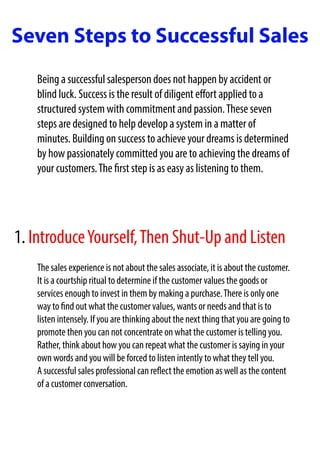 Seven Steps to Successful Sales
Being a successful salesperson does not happen by accident or
blind luck. Success is the result of diligent effort applied to a
structured system with commitment and passion.These seven
steps are designed to help develop a system in a matter of
minutes. Building on success to achieve your dreams is determined
by how passionately committed you are to achieving the dreams of
your customers.The first step is as easy as listening to them.
The sales experience is not about the sales associate, it is about the customer.
It is a courtship ritual to determine if the customer values the goods or
services enough to invest in them by making a purchase.There is only one
way to find out what the customer values, wants or needs and that is to
listen intensely. If you are thinking about the next thing that you are going to
promote then you can not concentrate on what the customer is telling you.
Rather, think about how you can repeat what the customer is saying in your
own words and you will be forced to listen intently to what they tell you.
A successful sales professional can reflect the emotion as well as the content
of a customer conversation.
1. IntroduceYourself,Then Shut-Up and Listen
 
