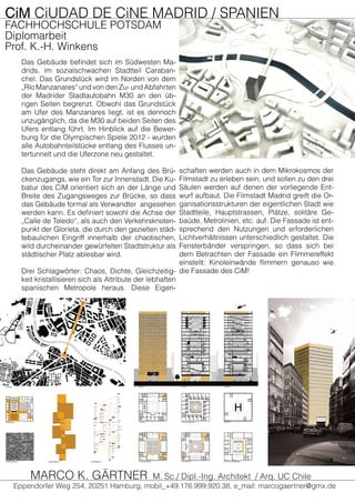 CiM CiUDAD DE CiNE MADRID / SPANIEN
FACHHOCHSCHULE POTSDAM
Diplomarbeit
Prof. K.-H. Winkens
Das Gebäude befindet sich im Südwesten Ma-
drids, im sozialschwachen Stadtteil Caraban-
chel. Das Grundstück wird im Norden von dem
„Río Manzanares“ und von den Zu- und Abfahrten
der Madrider Stadtautobahn M30 an den üb-
rigen Seiten begrenzt. Obwohl das Grundstück
am Ufer des Manzanares liegt, ist es dennoch
unzugänglich, da die M30 auf beiden Seiten des
Ufers entlang führt. Im Hinblick auf die Bewer-
bung für die Olympischen Spiele 2012 - wurden
alle Autobahnteilstücke entlang des Flusses un-
tertunnelt und die Uferzone neu gestaltet.
Das Gebäude steht direkt am Anfang des Brü-
ckenzugangs, wie ein Tor zur Innenstadt. Die Ku-
batur des CiM orientiert sich an der Länge und
Breite des Zugangsweges zur Brücke, so dass
das Gebäude formal als Verwandter angesehen
werden kann. Es definiert sowohl die Achse der
„Calle de Toledo“, als auch den Verkehrsknoten-
punkt der Glorieta, die durch den gezielten städ-
tebaulichen Eingriff innerhalb der chaotischen,
wild durcheinander gewürfelten Stadtstruktur als
städtischer Platz ablesbar wird.
Drei Schlagwörter: Chaos, Dichte, Gleichzeitig-
keit kristallisieren sich als Attribute der lebhaften
spanischen Metropole heraus. Diese Eigen-
schaften werden auch in dem Mikrokosmos der
Filmstadt zu erleben sein, und sollen zu den drei
Säulen werden auf denen der vorliegende Ent-
wurf aufbaut. Die Filmstadt Madrid greift die Or-
ganisationsstrukturen der eigentlichen Stadt wie
Stadtteile, Hauptstrassen, Plätze, solitäre Ge-
baüde, Metrolinien, etc. auf. Die Fassade ist ent-
sprechend den Nutzungen und erforderlichen
Lichtverhältnissen unterschiedlich gestaltet. Die
Fensterbänder verspringen, so dass sich bei
dem Betrachten der Fassade ein Flimmereffekt
einstellt: Kinoleinwände flimmern genauso wie
die Fassade des CiM!
Eppendorfer Weg 254, 20251 Hamburg, mobil_+49.176.999.920.38, e_mail: marcogaertner@gmx.de
MARCO K. GÄRTNER M. Sc./ Dipl.-Ing. Architekt / Arq. UC Chile
 