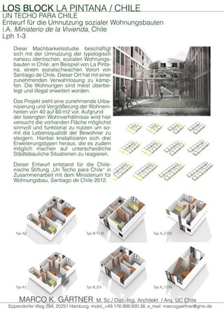 LOS BLOCK LA PINTANA / CHILE
UN TECHO PARA CHILE
Entwurf für die Umnutzung sozialer Wohnungsbauten
i.A. Ministerio de la Vivienda, Chile
Lph 1-3
Diese Machbarkeitsstudie beschäftigt
sich mit der Umnutzung der typologisch
nahezu identischen, sozialen Wohnungs-
bauten in Chile; am Beispiel von La Pinta-
na, einem sozialschwachen Vorort von
Santiago de Chile. Dieser Ort hat mit einer
zunehmenden Verwahrlosung zu kämp-
fen. Die Wohnungen sind meist überbe-
legt und illegal erweitert worden.
Das Projekt sieht eine zunehmende Urba-
nisierung und Vergrößerung der Wohnein-
heiten von 40 auf 60 m2 vor. Aufgrund
der beengten Wohnverhältnisse wird hier
versucht die vorhanden Fläche möglichst
sinnvoll und funktional zu nutzen um so-
mit die Lebensqualität der Bewohner zu
steigern. Hierbei kristallisieren sich drei
Erweiterungstypen heraus, die es zudem
möglich machen auf unterscheidliche
Städtebauliche Situationen zu reagieren.
Dieser Entwurf entstand für die Chile-
nische Stiftung „Un Techo para Chile“ in
Zusammenarbeit mit dem Ministerium für
Wohnungsbau, Santiago de Chile 2012.
Typ A1 Typ B_EG Typ A_1.OG
Typ A2 Typ B-1.OG Typ A_2.OG
Eppendorfer Weg 254, 20251 Hamburg, mobil_+49.176.999.920.38, e_mail: marcogaertner@gmx.de
MARCO K. GÄRTNER M. Sc./ Dipl.-Ing. Architekt / Arq. UC Chile
 