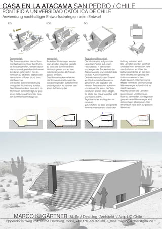 Sommerfall:
Die Sonnenstrahlen, die im Som-
mer fast senkrecht auf San Pedro
de Atacama treffen, werden durch
die horizontal gestellten Holzlamel-
len daran gehindert in den In-
nenraum zu strahlen. Stattdessen
herrscht ein diffuses Licht, dass
die Bewohner
vor starker Sonneneinstrahlung
und großer AUfheizung schützt.
Das Wasserbecken, dass sich im
Wohnraum befindet trägt zur pas-
siven Kühlung während der heis-
sen Sommernachmittage bei.
Winterfall:
An kalten Wintertagen werden
die Lamellen diagonal gestellt,
so dass die Sonnenstrahlen
hindurch gehen und so den
dahinterliegenden Wohnraum
passiv erhitzen.
Das Wasserbecken reflektiert
die Sonneneinstrahlung in die
darüberliegenden Schlafzimmer
und trägt auch so zu einer pas-
siven Aufheizung bei.
Tagfall und Nachtfall:
Die Nächte sind aufgrund der
Lage San Pedros auf einem
Hochplateau in den Anden
und wegen der Trockenheit der
Atacamawüste grundsätzlich kühl
bis kalt. Auch im Sommer.
Deshalb war es für den Entwurf
wichtig thermische Masse zu
generieren, die tagsüber die
heissen Temperaturen aufnimmt
und sie nachts, wenn die Tem-
peraturen wieder fallen, abgibt.
So bleibt das Haus tagsüber kühl
und nachts warm.
Tagsüber ist es wichtig den In-
nenraum
gut zu lüften, so dass die gefühlte
Innenraumtemperatur durch den
EG: 1.OG: DG:
CASA EN LA ATACAMA SAN PEDRO / CHILE
PONTIFICIA UNIVERSIDAD CATÓLICA DE CHILE
Anwendung nachhaltiger Entwurfsstrategien beim Entwurf
Luftzug reduziert wird.
Die Lamellen werden geöffnet
und das Was- serbecken zieht
den Luftstrom an. Über die
Lüftungsschächte an der Süd-
seite des Hauses gelangt der
Luftstrom wieder in den
Außenbereich. DIe thermische
Masse nimmt die überschüssige
Wärmeenergie auf und kühlt so
den Innenraum.
Nachts werden die Lamellen
geschlossen um Wärmever-
luste zu vermeiden. Die tagsüber
gespeicherte Wärmenergie wird
zeitverzögert abgegeben. Der
Innenraum heizt sich auf passive
Weise auf.
Eppendorfer Weg 254, 20251 Hamburg, mobil_+49.176.999.920.38, e_mail: marcogaertner@gmx.de
MARCO K. GÄRTNER M. Sc./ Dipl.-Ing. Architekt / Arq. UC Chile
 