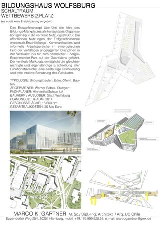 BILDUNGSHAUS WOLFSBURG
SCHALTRAUM
WETTBEWERB 2.PLATZ
(es wurde keine Erstplatzierung vergeben)
Eppendorfer Weg 254, 20251 Hamburg, mobil_+49.176.999.920.38, e_mail: marcogaertner@gmx.de
MARCO K. GÄRTNER M. Sc./ Dipl.-Ing. Architekt / Arq. UC Chile
Das Entwurfskonzept überführt die Idee des
Bildungs-Markplatzes als horizontales Organisa-
tionsprinzip in die vertikale Nutzungsstruktur. Die
öffentlichen Nutzungen der Erdgeschosszone
werden als Erschließungs-, Kommunikations- und
informelle Arbeitsbereiche im synergetischen
Feld der vielfältigen angelagerten Disziplinen in
der Vertikalen bis hin zum öffentlichen Energie-
Experimentier-Park auf der Dachfläche geführt.
Der vertikale Markplatz ermöglicht die gleichbe-
rechtigte und eigenständige Erschließung aller
Funktionsbereiche, eine eindeutige Orientierung
und eine intuitive Benutzung des Gebäudes.
TYPOLOGIE: Bildungsbauten, Büro, öffentl. Bau-
ten
ARGEPARTNER: Werner Sobek, Stuttgart
FACHPLANER: HinnenthalSchaar LA
BAUHERR / AUSLOBER: Stadt Wolfsburg
PLANUNGSZEITRAUM: 2014
GESCHOSSFLÄCHE: 16.600 qm
GESAMTBAUKOSTEN: 30 Mio Euro
 