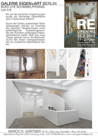 GALERIE EIGEN+ART BERLIN
BÜRO UTE SCHIMMELPFENNIG
Lph 5-9
Bis auf die baulichen Umgrenzungen
wurde die kleinteilige Galeriefläche
über 2 Geschosse entkernt.
Durch den Einbau aufwendiger Stahl-
abfangungen schufen wir innerhalb
der baulichen Gegebenheiten einen
größtmöglichen Ausstellungsraum,
der den Künstlern großzügige Präsen-
tationsflächen bietet. Über eine neue
Treppe gelangt man in die Bestands-
räume des ersten Obergeschosses,
die nun zusätzliche Galeriefläche bie-
ten.
Eppendorfer Weg 254, 20251 Hamburg, mobil_+49.176.999.920.38, e_mail: marcogaertner@gmx.de
MARCO K. GÄRTNER M. Sc./ Dipl.-Ing. Architekt / Arq. UC Chile
 