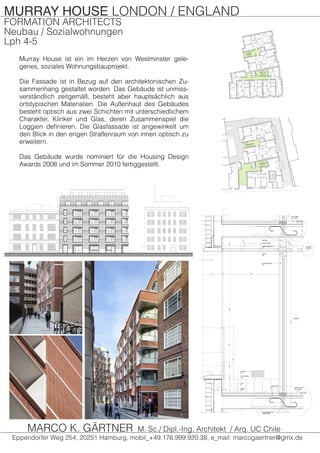 MURRAY HOUSE LONDON / ENGLAND
FORMATION ARCHITECTS
Neubau / Sozialwohnungen
Lph 4-5
Murray House ist ein im Herzen von Westminster gele-
genes, soziales Wohnungsbauprojekt.
Die Fassade ist in Bezug auf den architektonischen Zu-
sammenhang gestaltet worden: Das Gebäude ist unmiss-
verständlich zeitgemäß, besteht aber hauptsächlich aus
ortstypischen Materialien. Die Außenhaut des Gebäudes
besteht optisch aus zwei Schichten mit unterschiedlichem
Charakter, Klinker und Glas, deren Zusammenspiel die
Loggien definieren. Die Glasfassade ist angewinkelt um
den Blick in den engen Straßenraum von innen optisch zu
erweitern.
Das Gebäude wurde nominiert für die Housing Design
Awards 2008 und im Sommer 2010 fertiggestellt.
Eppendorfer Weg 254, 20251 Hamburg, mobil_+49.176.999.920.38, e_mail: marcogaertner@gmx.de
MARCO K. GÄRTNER M. Sc./ Dipl.-Ing. Architekt / Arq. UC Chile
 