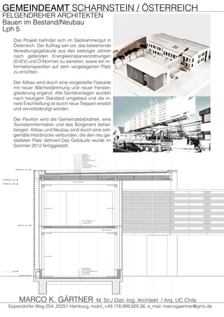 GEMEINDEAMT SCHARNSTEIN / ÖSTERREICH
FELGENDREHER ARCHITEKTEN
Bauen im Bestand/Neubau
Lph 5
Das Projekt befindet sich im Salzkammergut in
Österreich. Der Auftrag sah vor, das bestehende
Verwaltungsgebäude aus den siebziger Jahren
nach geltenden Energieeinsparverordnungen
(EnEV) und Ö-Normen zu sanieren, sowie ein In-
formationspavillon auf dem vorgelagerten Platz
zu errichten.
Der Altbau wird durch eine vorgestellte Fassade
mit neuer Wärmedämmung und neuer Fenster-
gliederung ergänzt. Alle Sanitäranlagen wurden
nach heutigem Standard umgebaut und die in-
nere Erschließung ist durch neue Treppen ersetzt
und vervollständigt worden.
Der Pavillon wird die Gemeindebibliothek, eine
Touristeninformation und das Bürgeramt beher-
bergen. Altbau und Neubau sind durch eine zeit-
gemäße Holzbrücke verbunden, die den neu ge-
stalteten Platz definiert.Das Gebäude wurde im
Sommer 2012 fertiggestellt.
Eppendorfer Weg 254, 20251 Hamburg, mobil_+49.176.999.920.38, e_mail: marcogaertner@gmx.de
MARCO K. GÄRTNER M. Sc./ Dipl.-Ing. Architekt / Arq. UC Chile
 