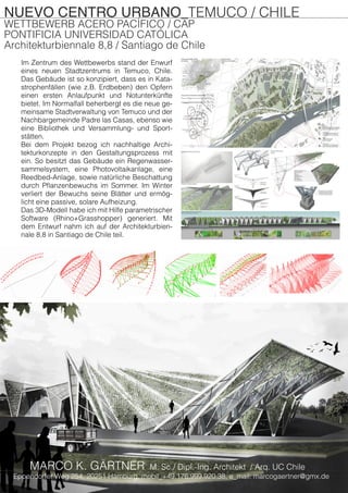 NUEVO CENTRO URBANO_TEMUCO / CHILE
WETTBEWERB ACERO PACÍFICO / CAP
PONTIFICIA UNIVERSIDAD CATÓLICA
Architekturbiennale 8,8 / Santiago de Chile
Im Zentrum des Wettbewerbs stand der Enwurf
eines neuen Stadtzentrums in Temuco, Chile.
Das Gebäude ist so konzipiert, dass es in Kata-
strophenfällen (wie z.B. Erdbeben) den Opfern
einen ersten Anlaufpunkt und Notunterkünfte
bietet. Im Normalfall beherbergt es die neue ge-
meinsame Stadtverwaltung von Temuco und der
Nachbargemeinde Padre las Casas, ebenso wie
eine Bibliothek und Versammlung- und Sport-
stätten.
Bei dem Projekt bezog ich nachhaltige Archi-
tekturkonzepte in den Gestaltungsprozess mit
ein. So besitzt das Gebäude ein Regenwasser-
sammelsystem, eine Photovoltaikanlage, eine
Reedbed-Anlage, sowie natürliche Beschattung
durch Pflanzenbewuchs im Sommer. Im Winter
verliert der Bewuchs seine Blätter und ermög-
licht eine passive, solare Aufheizung.
Das 3D-Modell habe ich mit Hilfe parametrischer
Software (Rhino+Grasshopper) generiert. Mit
dem Entwurf nahm ich auf der Architekturbien-
nale 8,8 in Santiago de Chile teil.
Eppendorfer Weg 254, 20251 Hamburg, mobil_+49.176.999.920.38, e_mail: marcogaertner@gmx.de
MARCO K. GÄRTNER M. Sc./ Dipl.-Ing. Architekt / Arq. UC Chile
 