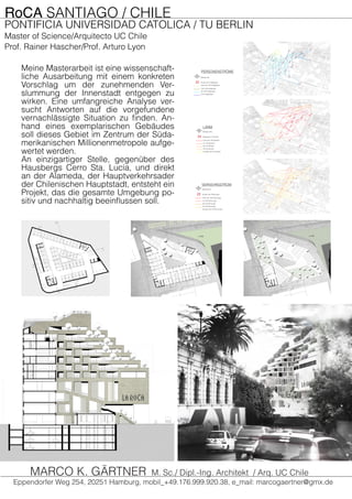 RoCA SANTIAGO / CHILE
PONTIFICIA UNIVERSIDAD CATOLICA / TU BERLIN
Master of Science/Arquitecto UC Chile
Prof. Rainer Hascher/Prof. Arturo Lyon
Meine Masterarbeit ist eine wissenschaft-
liche Ausarbeitung mit einem konkreten
Vorschlag um der zunehmenden Ver-
slummung der Innenstadt entgegen zu
wirken. Eine umfangreiche Analyse ver-
sucht Antworten auf die vorgefundene
vernachlässigte Situation zu finden. An-
hand eines exemplarischen Gebäudes
soll dieses Gebiet im Zentrum der Süda-
merikanischen Millionenmetropole aufge-
wertet werden.
An einzigartiger Stelle, gegenüber des
Hausbergs Cerro Sta. Lucía, und direkt
an der Alameda, der Hauptverkehrsader
der Chilenischen Hauptstadt, entsteht ein
Projekt, das die gesamte Umgebung po-
sitiv und nachhaltig beeinflussen soll.
VERKEHRSSTROM
weniger als 25 Fahrzeuge
25-50 Fahrzeuge
50-75 Fahrzeuge
75-100 Fahrzeuge
mehr als 100 Fahrzeuge
Anzahl der Fahrzeuge
Messpunkt
PERSONENSTRÖME
0-50 Fußgänger
50-100 Fußgänger
100-150 Fußgänger
mehr als 150 Fußgänger
Anzahl der Füßgänger
Messpunkt
LÄRM
weniger als 25 Dezibel
25-50 Dezibel
50-75 Dezibel
75-100 Dezibel
mehr als 100 Dezibel
Messwert in Dezibel
Messpunkte
Eppendorfer Weg 254, 20251 Hamburg, mobil_+49.176.999.920.38, e_mail: marcogaertner@gmx.de
MARCO K. GÄRTNER M. Sc./ Dipl.-Ing. Architekt / Arq. UC Chile
 