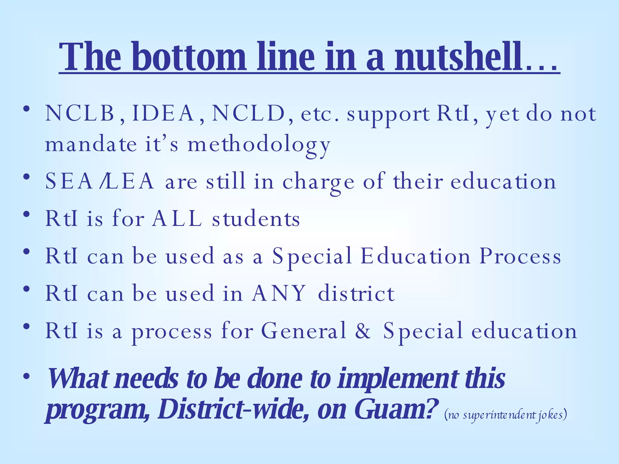 The bottom line in a nutshell… NCLB, IDEA, NCLD, etc. support RtI, yet do not mandate it’s methodology SEA/LEA are still in charge of their education RtI is for ALL students RtI can be used as a Special Education Process RtI can be used in ANY district RtI is a process for General & Special education What needs to be done to implement this program, District-wide, on Guam?   (no superintendent jokes) 