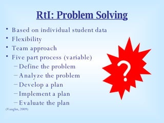 RtI: Problem Solving Based on individual student data Flexibility Team approach Five part process (variable) Define the problem Analyze the problem Develop a plan Implement a plan Evaluate the plan (Vaughn, 2009) ? 