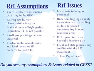 RtI Assumptions There is effective instruction occurring in the GEC RtI respects learner characteristics & styles In the absence of high quality instruction RTI is not possible Small group settings become universal Leaders in the school, state, and local levels are ill-prepared to start RTI Inadequate training to personnel Understanding high quality instruction in early reading vs. less developed understanding in other academic areas RTI is perceived as a Special Education plan  Local and state policies may conflict with the RTI movement School Psy affected RtI Issues Do you see any assumptions & issues related to GPSS? 