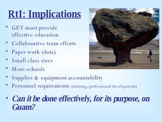 RtI: Implications GET must provide  effective education Collaborative team efforts Paper work (data) Small class sizes More schools Supplies & equipment accountability Personnel requirements  (training, professional development) Can it be done effectively, for its purpose, on Guam? 