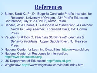 References Baker, Scott K., Ph.D., Eugenia Coronado Pacific Institutes for  Research, University of Oregon,  23 rd  Pacific Education Conference, July 11-14, 2006, Koror, Palau Bender, W. & Shores, C.  Response to Intervention: A Practical  Guide to Every Teacher.   Thousand Oaks, CA: Corwin  Press Vaughn, S. & Bos C.  Teaching Students with Learning &  Behavior Problems.   Upper Saddle River, NJ: Pearson  Press National Center for Learning Disabilities:  http:// www.ncld.org   National Center on Response to Intervention:  http://www.rti4success.org   US Department of Education:  http://idea.ed.gov   Wrightslaw:  http:// www.wrightslaw.com/info/rti.index.htm   