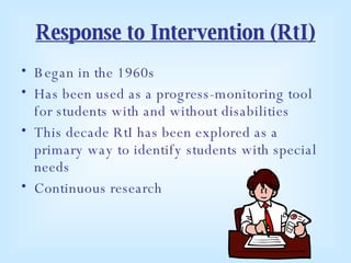 Response to Intervention (RtI) Began in the 1960s Has been used as a progress-monitoring tool for students with and without disabilities This decade RtI has been explored as a primary way to identify students with special needs Continuous research 