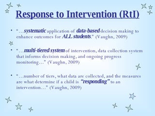Response to Intervention (RtI) “… systematic  application of  data-based  decision making to enhance outcomes for  ALL students .” (Vaughn, 2009) “… multi-tiered system  of intervention, data collection system that informs decision making, and ongoing progress monitoring…” (Vaughn, 2009) “… number of tiers, what data are collected, and the measures are what determine if a child is  “responding”  to an intervention…” (Vaughn, 2009) 