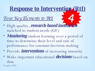 Response to Intervention (RtI) Four Key Elements to RtI: High-quality,  research-based instruction  matched to student needs (GE) Monitoring  student learning over a period of time to determine their level and rate of performance for constant decision-making Provide  interventions  of increasing intensity Make important educational  decisions  based on data (Vaughn, 2009) 4 