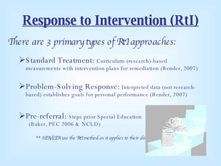 Response to Intervention (RtI) There are 3 primary types of RtI approaches: Standard Treatment:  Curriculum (research)-based measurements with intervention plans for remediation (Bender, 2007) Problem-Solving Response:  Interpreted data (not research-based) establishes goals for personal performance (Bender, 2007) Pre-referral:  Steps prior Special Education  (Baker, PEC 2006 & NCLD) ** SEA/LEA use the RtI method as it applies to their district ** 