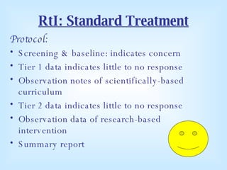 RtI: Standard Treatment Protocol: Screening & baseline: indicates concern Tier 1 data indicates little to no response Observation notes of scientifically-based curriculum  Tier 2 data indicates little to no response Observation data of research-based intervention Summary report  