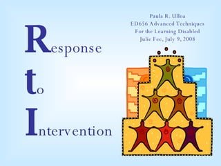 R esponse t o  I ntervention Paula R. Ulloa ED656 Advanced Techniques For the Learning Disabled Julie Fee, July 9, 2008 