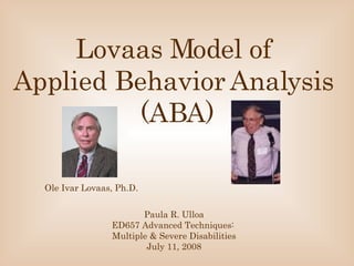 Lovaas Model of  Applied Behavior Analysis   (ABA) Paula R. Ulloa ED657 Advanced Techniques:  Multiple & Severe Disabilities July 11, 2008 Ole Ivar Lovaas, Ph.D. 
