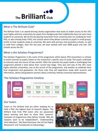 What is The Brilliant Club?
The Brilliant Club is an award-winning charity organisation that exists to widen access to the UK’s
most highly selective universities for pupils from backgrounds that traditionally have not sent many
students to university. We do this by placing researchers from university who are studying for their
PhD, or who already hold a PhD, into schools where they deliver tutorials to pupils in small groups,
similar to how students study at university. We work with primary and secondary schools, as well
as sixth form colleges. Over the last year, we have worked with over 6000 pupils and over 250
schools across the UK .
What is the Scholars Programme?
The Scholars Programme is the name of the programme which places PhD researchers in schools
to teach tutorials to pupils, based on the researcher’s specific area of study. The pupils undertake
six tutorials over the course of two months. After the tutorials the pupils tackle a challenging final
assignment pitched a level above their current Key Stage. They also visit two of the UK’s most
highly selective universities, one at the launch of the programme, and another to celebrate their
final assignment and graduation. On those trips they will experience study skills sessions and
information, advice and guidance sessions about university, held by university representatives.
The Scholars Programme timeline
Our tutors
Tutors at The Brilliant Club are either studying for or
hold a PhD, the highest level of research degree. The
Brilliant Club finds PhD tutors who are passionate
about learning and keen to share their research.
Examples of programmes they deliver include ‘Why do
Catalans want to be independent?’, ‘Understanding
Viral Infections’, ‘We Shall Overcome: the US Civil Rights
Movement’ and ‘Introduction to Volcanology’.
IAG = Information, Advice and Guidance
 