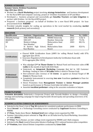 SUMMER INTERNSHIP 
Summer Intern, Drishtee Foundation 
(Apr 2011-Jun 2011) 
 Worked on a Rural Marketing project involving strategy formulation and business development 
for the Rural BPO and computer sourcing project of Drishtee Foundation in UP and Bihar 
 Developed a business proposal and successfully got Sonalika Tractors and Jain Irrigation to 
partner with Drishtee for the Rural BPO project 
 Prepared a business proposal on behalf of Drishtee for a new Rural BPO project for loan 
procurement from NABARD 
 Provided valuable insights for scaling up operations in the rural market by conducting market 
research (both primary and secondary) 
EDUCATION 
Qualification Institute / Organization Board / University Year % / CGPA 
MBA(Marketing) SBM, NMIMS Mumbai NMIMS University 2012 3.18/ 4 
BE(EXTC) SIES GST Mumbai University 2007 73.1% 
XII Modern College, 
Navi Mumbai 
Maharashtra State 
Board 
2003 80.3 % 
X St Xaviers High School, 
Navi Mumbai 
Maharashtra State 
Board 
2000 82.8 % 
Certifications 
 Cleared NISM Certification Exam (AMFI for selling Mutual funds) with 87% 
aggregate (Jan 2014) 
 Insurance Regulatory & Development Authority Certification Exam with 
94 % aggregate (Mar 2014) 
Professional 
Achievements 
 Was adjudged 2nd in Thane Cluster for Mutual Fund and Insurance sales of 85 
Lakhs In the month of April with ICICI Bank 
 Undertook an Integrated Marketing Campaign that led to 100 Customer 
Bookings leading to sales of 50 Lakhs within a week in Thomas Cook 
 Over-achieved sales revenue of 11 Crores as against an Annual Target of 10 
Crores In Thomas Cook 
 Completely Instrumental in sourcing two new franchisee partners in Pune for 
Thomas Cook 
 Direct Promotion from Management Trainee to Senior Manager position 
based on performance in Thomas Cook India Ltd within a year 
 Awarded excellent performer rating in the associate evaluation in Satyam 
PROJECTS/PAPERS 
PURANIK BUILDERS: Undertook a Corporate Project with Puranik Builders to design a branding 
strategy and marketing campaign for improving Puranik’s Brand equity and spreading awareness of its 
CSR activities 
ACADEMIC & EXTRA CURRICULAR ACHIEVEMENTS 
 Selected in the Dean’s List of Top 30 students for consistent academic performance in MBA 
 Stood Second in a Technology Consulting course conducted by Cognizant Business Consulting in 
NMIMS 
 1st Prize, ‘Study share Mania’, National level inter college event organized by FMS 
 Summer Internship project selected in Top 10 at an All India level by Rural Marketing Association 
of India (RMAI) 
 2nd Prize, ‘Pucca Buniya’, an inter college event organized by NMIMS and I-Ball company 
 Selected in the final round of Innovative Ideators Challenge 2011 national business plan competition 
 2nd Position, Inter School Debate Competition conducted by Lions Club 
